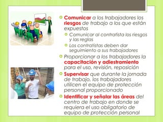  Comunicar a los trabajadores los
riesgos de trabajo a los que están
expuestos
 Comunicar al contratista los riesgos
y las reglas
 Los contratistas deben dar
seguimiento a sus trabajadores
 Proporcionar a los trabajadores la
capacitación y adiestramiento
para el uso, revisión, reposición
 Supervisar que durante la jornada
de trabajo, los trabajadores
utilicen el equipo de protección
personal proporcionado
 Identificar y señalar las áreas del
centro de trabajo en donde se
requiera el uso obligatorio de
equipo de protección personal
 