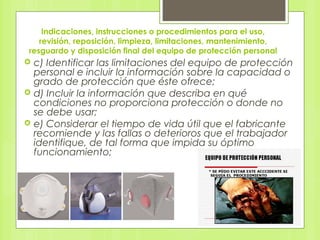 Indicaciones, instrucciones o procedimientos para el uso,
revisión, reposición, limpieza, limitaciones, mantenimiento,
resguardo y disposición final del equipo de protección personal
 c) Identificar las limitaciones del equipo de protección
personal e incluir la información sobre la capacidad o
grado de protección que éste ofrece;
 d) Incluir la información que describa en qué
condiciones no proporciona protección o donde no
se debe usar;
 e) Considerar el tiempo de vida útil que el fabricante
recomiende y las fallas o deterioros que el trabajador
identifique, de tal forma que impida su óptimo
funcionamiento;
 