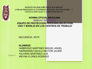 Equipo 4
SECUENCIA: 4IV70
ALUMNOS:
•AMBROSIO MARTINEZ MIGUEL ANGEL
•HERNANDEZ DAVILA HECTOR JAVIER
•OLIVERA MARTÍNEZ LILIA
•REYNA FLORES RODRIGO
INSTITUTO POLITÉCNICO NACIONAL
UNIDAD PROFESIONAL INTERDISCIPLINARIA DE INGENIERÍA Y
CIENCIAS SOCIALES Y ADMINISTRATIVAS
NORMA OFICIAL MEXICANA
NOM-017-STPS-2008,
EQUIPO DE PROTECCION PERSONALSELECCION,
USO Y MANEJO EN LOS CENTROS DE TRABAJO
 