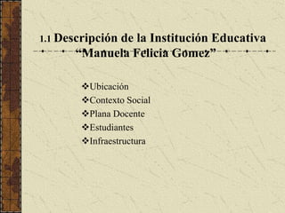 1.1 Descripción
            de la Institución Educativa
      “Manuela Felicia Gomez”

       Ubicación
       Contexto Social
       Plana Docente
       Estudiantes
       Infraestructura
 