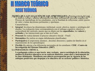 TEORÍA DE LA EVALUACIÓN DE LOS APRENDIZAJES:- Proceso a través del cual
   se observa, recoge y analiza información relevante información relevante respecto del
   Proceso de Aprendizaje de los estudiantes, con la finalidad de reflexionar, emitir juicios
   de valor y tomar decisiones pertinentes y oportunas.
   Características:
   Integral: Involucra las dimensiones intelectual, social, afectiva, motriz y axiológica del
   alumno. La evaluación tiene correspondencia con el enfoque cognitivo, afectivo y
   sociocultural del currículo, puesto que su objeto son las capacidades, los valores y
   actitudes y las interacciones que se dan en el aula.
   Procesal (Se realiza durante el proceso educativo Inicial – Final)
   Sistemática (Se realiza en etapas debidamente planificadas)
   Participativa (Compromete alumnos , docentes directores y padres de familia en el
   mejoramiento de los aprendizajes)
   Flexible (Se adecua a las diferencias personales de los estudiante. CISE : Centro de
   Investigación del Sistema Educativo. (2007)
LA PEDAGOGÍA CRÍTICA.
   La pedagogía crítica es una teoría muy reciente, nueva sociología de la educación,
   analiza la práctica educativa en su contexto histórico, como obra e instrumento de
   la clase dominante. Manifiesta una abierta preocupación por la vigencia de los
   enfoques positivista que despojan a lo educativo de su carácter político e histórico.
 