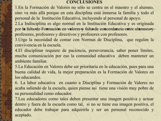 CONCLUSIONES
1.En la Formación de Valores no sólo se centra en el maestro y el alumno,
sino va más allá porque en esta disciplina está inmersa la familia y todo el
personal de la Institución Educativa, incluyendo al personal de apoyo.
2.La Indisciplina es algo normal en la Institución Educativa y es originada
por la falta de Formación en valores y falta de concordancia entre alumnos y
profesores, profesores y directivos y profesores con profesores.
3.Urge la necesidad de contar con Normas de Disciplina, que regulen la
convivencia en la escuela.
4.El disciplinar requiere de paciencia, perseverancia, saber poner límites,
mucha comunicación por eso la comunidad educativa deben mantener un
ambiente familiar.
5.La Educación en Valores debe ser prioritaria en la educación, pues para una
buena calidad de vida, la mejor preparación es la Formación de Valores en
los educandos.
6. La labor educativa en cuanto a Disciplina y Formación de Valores no
acaba saliendo de la escuela, quien piense así tiene una visión muy pobre de
su personalidad como educador.
7.Los educadores como tales deben presentar una imagen positiva y actuar
dentro y fuera de la escuela como tal, si no se tiene esa imagen positiva, el
educador debe trabajar para adquirirla y ser un personal reconocido y
aceptado.
 