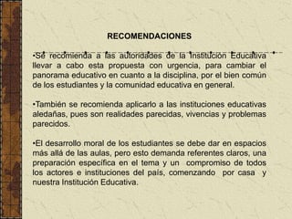 RECOMENDACIONES

•Se recomienda a las autoridades de la Institución Educativa
llevar a cabo esta propuesta con urgencia, para cambiar el
panorama educativo en cuanto a la disciplina, por el bien común
de los estudiantes y la comunidad educativa en general.

•También se recomienda aplicarlo a las instituciones educativas
aledañas, pues son realidades parecidas, vivencias y problemas
parecidos.

•El desarrollo moral de los estudiantes se debe dar en espacios
más allá de las aulas, pero esto demanda referentes claros, una
preparación específica en el tema y un compromiso de todos
los actores e instituciones del país, comenzando por casa y
nuestra Institución Educativa.
 