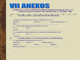 ENTREVISTA A LOS ALUMNOS DEL PRIMER AÑOO DE SECUNDARIA DE LA I.E.
           “MANUELA FELICIA GOMNEZ” DEL DISTRITO DE LA VICTORIA - 2008

I.                CON RELACIÓN A LAS ESTRATÉGIAS DE DISCIPLINA

    1.-¿Quén cree Usted que está a cargo de la disciplina en su I.E.?
     Director ( )                                       Profesor ( )                             Auxiliar de Educación ( )
     0tros: ............................................................................................................
    2.- ¿ Conoce algún Reglamento de Disciplina en su I.E.?
     SI ( )                        NO ( )
     ¿ Cuál? ..........................................................................................................
    3.- ¿ Los padres de familia, participan en el control de las disciplina de la I.E,?
     SI ( )                        NO ( )
     ¿ Porqué ? .......................................................................................................
II.           CON RELACIÓN A LA EVALUACIÓN DE LAS ESTRATÉGIAS
    4.- ¿ Qué problemas de disciplina, hay en su I.E?
     Tardanzas ( )                 Hurtos ( )                                Falta de respeto ( )
     Drogas ( )                                         Peleas ( )                               Pandillas ( )
     Otros (Especifique) : ......................................................................................
 