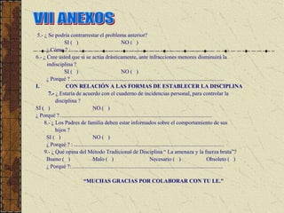 5.- ¿ Se podría contrarrestar el problema anterior?
               SI ( )                                  NO ( )
      ¿ Cómo ? : ......................................................................................................
6.- ¿ Cree usted que si se actúa drásticamente, ante infracciones menores disminuirá la
      indisciplina ?
               SI ( )                                  NO ( )
      ¿ Porqué ? ...............................................................................................................
I.              CON RELACIÓN A LAS FORMAS DE ESTABLECER LA DISCIPLINA
       7.- ¿ Estaría de acuerdo con el cuaderno de incidencias personal, para controlar la
           disciplina ?
SI ( )                            NO ( )
¿ Porqué ?...............................................................................................................
     8.- ¿ Los Padres de familia deben estar informados sobre el comportamiento de sus
           hijos ?
      SI ( )                      NO ( )
      ¿ Porqué ? : .............................................................................................................
     9.- ¿ Qué opina del Método Tradicional de Disciplina “ La amenaza y la fuerza bruta”?
      Bueno ( )                   Malo ( )                                  Necesario ( )                            Obsoleto ( )
      ¿ Porqué ?: .............................................................................................................

                             “MUCHAS GRACIAS POR COLABORAR CON TU I.E."
 