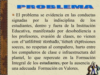 El problema se evidencia en las conductas
signadas por la indisciplina de los
estudiantes, dentro y fuera de la Institución
Educativa, manifestado por desobediencia a
los profesores, evasión de clases, no vienen
con el uniforme normado, tienen expresiones
soeces, no respetan al compañero, hurto entre
los compañeros de clase e infraestructura del
plantel, lo que repercute en la Formación
Integral de los estudiantes, por la ausencia de
una adecuada Formación en Valores.
 