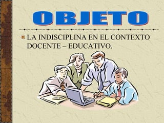 LA INDISCIPLINA EN EL CONTEXTO
DOCENTE – EDUCATIVO.
 