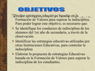 “Diseñar estrategias educativas basadas en la
  Formación de Valores para superar la indisciplina.
  Para poder lograr este objetivo, es necesario que:
  Se identifique los conductos de indisciplina de los
  alumnos del 1er año de secundaria, a través de la
  observación.
  Identificar las estrategias educativas utilizadas por
  otras Instituciones Educativas, para controlar la
  indisciplina
  Elaborar la propuesta de estrategias Educativas
  basada en la Formación de Valores para superar la
  indisciplina de los estudiantes.
 