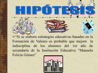 “Si se elabora estrategias educativas basadas en la
Formación de Valores es probable que mejore la
indisciplina de los alumnos del 1er año de
secundaria de la Institución Educativa “Manuela
Felicia Gómez”
 