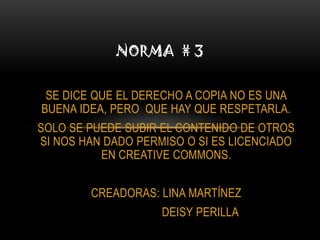 NORMA # 3


 SE DICE QUE EL DERECHO A COPIA NO ES UNA
BUENA IDEA, PERO QUE HAY QUE RESPETARLA.
SOLO SE PUEDE SUBIR EL CONTENIDO DE OTROS
SI NOS HAN DADO PERMISO O SI ES LICENCIADO
          EN CREATIVE COMMONS.


        CREADORAS: LINA MARTÍNEZ
                    DEISY PERILLA
 