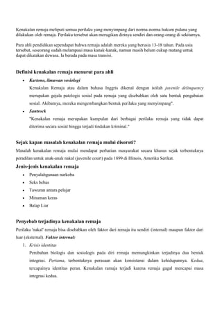 Kenakalan remaja meliputi semua perilaku yang menyimpang dari norma-norma hukum pidana yang
dilakukan oleh remaja. Perilaku tersebut akan merugikan dirinya sendiri dan orang-orang di sekitarnya.
Para ahli pendidikan sependapat bahwa remaja adalah mereka yang berusia 13-18 tahun. Pada usia
tersebut, seseorang sudah melampaui masa kanak-kanak, namun masih belum cukup matang untuk
dapat dikatakan dewasa. Ia berada pada masa transisi.

Definisi kenakalan remaja menurut para ahli
Kartono, ilmuwan sosiologi
Kenakalan Remaja atau dalam bahasa Inggris dikenal dengan istilah juvenile delinquency
merupakan gejala patologis sosial pada remaja yang disebabkan oleh satu bentuk pengabaian
sosial. Akibatnya, mereka mengembangkan bentuk perilaku yang menyimpang".
Santrock
"Kenakalan remaja merupakan kumpulan dari berbagai perilaku remaja yang tidak dapat
diterima secara sosial hingga terjadi tindakan kriminal."

Sejak kapan masalah kenakalan remaja mulai disoroti?
Masalah kenakalan remaja mulai mendapat perhatian masyarakat secara khusus sejak terbentuknya
peradilan untuk anak-anak nakal (juvenile court) pada 1899 di Illinois, Amerika Serikat.

Jenis-jenis kenakalan remaja
Penyalahgunaan narkoba
Seks bebas
Tawuran antara pelajar
Minuman keras
Balap Liar

Penyebab terjadinya kenakalan remaja
Perilaku 'nakal' remaja bisa disebabkan oleh faktor dari remaja itu sendiri (internal) maupun faktor dari
luar (eksternal). Faktor internal:
1. Krisis identitas
Perubahan biologis dan sosiologis pada diri remaja memungkinkan terjadinya dua bentuk
integrasi. Pertama, terbentuknya perasaan akan konsistensi dalam kehidupannya. Kedua,
tercapainya identitas peran. Kenakalan ramaja terjadi karena remaja gagal mencapai masa
integrasi kedua.

 