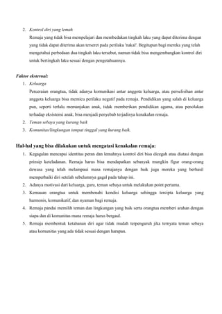 2. Kontrol diri yang lemah
Remaja yang tidak bisa mempelajari dan membedakan tingkah laku yang dapat diterima dengan
yang tidak dapat diterima akan terseret pada perilaku 'nakal'. Begitupun bagi mereka yang telah
mengetahui perbedaan dua tingkah laku tersebut, namun tidak bisa mengembangkan kontrol diri
untuk bertingkah laku sesuai dengan pengetahuannya.

Faktor eksternal:
1. Keluarga
Perceraian orangtua, tidak adanya komunikasi antar anggota keluarga, atau perselisihan antar
anggota keluarga bisa memicu perilaku negatif pada remaja. Pendidikan yang salah di keluarga
pun, seperti terlalu memanjakan anak, tidak memberikan pendidikan agama, atau penolakan
terhadap eksistensi anak, bisa menjadi penyebab terjadinya kenakalan remaja.
2. Teman sebaya yang kurang baik
3. Komunitas/lingkungan tempat tinggal yang kurang baik.

Hal-hal yang bisa dilakukan untuk mengatasi kenakalan remaja:
1. Kegagalan mencapai identitas peran dan lemahnya kontrol diri bisa dicegah atau diatasi dengan
prinsip keteladanan. Remaja harus bisa mendapatkan sebanyak mungkin figur orang-orang
dewasa yang telah melampaui masa remajanya dengan baik juga mereka yang berhasil
memperbaiki diri setelah sebelumnya gagal pada tahap ini.
2. Adanya motivasi dari keluarga, guru, teman sebaya untuk melakukan point pertama.
3. Kemauan orangtua untuk membenahi kondisi keluarga sehingga tercipta keluarga yang
harmonis, komunikatif, dan nyaman bagi remaja.
4. Remaja pandai memilih teman dan lingkungan yang baik serta orangtua memberi arahan dengan
siapa dan di komunitas mana remaja harus bergaul.
5. Remaja membentuk ketahanan diri agar tidak mudah terpengaruh jika ternyata teman sebaya
atau komunitas yang ada tidak sesuai dengan harapan.

 