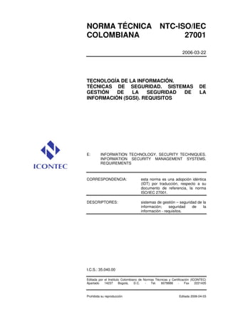 NORMA TÉCNICA NTC-ISO/IEC 
COLOMBIANA 27001 
2006-03-22 
TECNOLOGÍA DE LA INFORMACIÓN. 
TÉCNICAS DE SEGURIDAD. SISTEMAS DE 
GESTIÓN DE LA SEGURIDAD DE LA 
INFORMACIÓN (SGSI). REQUISITOS 
E: INFORMATION TECHNOLOGY. SECURITY TECHNIQUES. 
INFORMATION SECURITY MANAGEMENT SYSTEMS. 
REQUIREMENTS 
CORRESPONDENCIA: esta norma es una adopción idéntica 
(IDT) por traducción, respecto a su 
documento de referencia, la norma 
ISO/IEC 27001. 
DESCRIPTORES: sistemas de gestión – seguridad de la 
información; seguridad de la 
información - requisitos. 
I.C.S.: 35.040.00 
Editada por el Instituto Colombiano de Normas Técnicas y Certificación (ICONTEC) 
Apartado 14237 Bogotá, D.C. - Tel. 6078888 - Fax 2221435 
Prohibida su reproducción Editada 2006-04-03 
 