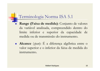 Welbert Rodrigues 18
Terminologia Norma ISA 5.1
Range (Faixa de medida): Conjunto de valores
da variável analisada, compreendido dentro do
limite inferior e superior da capacidade de
medida ou de transmissão do instrumento.
Alcance (span): É a diferença algébrica entre o
valor superior e o inferior da faixa de medida do
instrumento.
 
