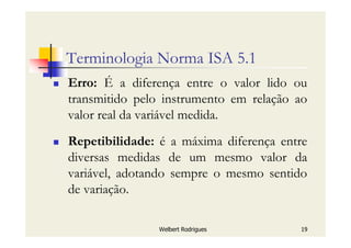 Welbert Rodrigues 19
Terminologia Norma ISA 5.1
Erro: É a diferença entre o valor lido ou
transmitido pelo instrumento em relação ao
valor real da variável medida.
Repetibilidade: é a máxima diferença entre
diversas medidas de um mesmo valor da
variável, adotando sempre o mesmo sentido
de variação.
 
