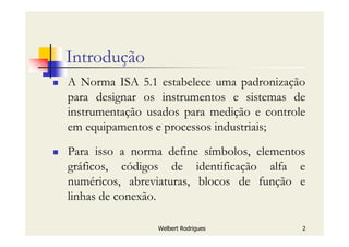 Welbert Rodrigues 2
Introdução
A Norma ISA 5.1 estabelece uma padronização
para designar os instrumentos e sistemas de
instrumentação usados para medição e controle
em equipamentos e processos industriais;
Para isso a norma define símbolos, elementos
gráficos, códigos de identificação alfa e
numéricos, abreviaturas, blocos de função e
linhas de conexão.
 