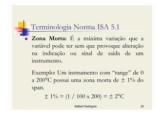Welbert Rodrigues 20
Terminologia Norma ISA 5.1
Zona Morta: É a máxima variação que a
variável pode ter sem que provoque alteração
na indicação ou sinal de saída de um
instrumento.
Exemplo: Um instrumento com “range” de 0
a 200°C possui uma zona morta de ± 1% do
span.
± 1% = (1 / 100 x 200) = ± 2°C
 