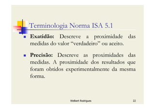 Welbert Rodrigues 22
Terminologia Norma ISA 5.1
Exatidão: Descreve a proximidade das
medidas do valor “verdadeiro” ou aceito.
Precisão: Descreve as proximidades das
medidas. A proximidade dos resultados que
foram obtidos experimentalmente da mesma
forma.
 