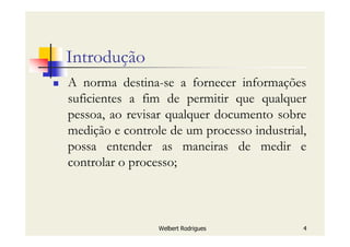 Welbert Rodrigues 4
Introdução
A norma destina-se a fornecer informações
suficientes a fim de permitir que qualquer
pessoa, ao revisar qualquer documento sobre
medição e controle de um processo industrial,
possa entender as maneiras de medir e
controlar o processo;
 