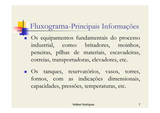 Welbert Rodrigues 7
Fluxograma-Principais Informações
Os equipamentos fundamentais do processo
industrial, como: britadores, moinhos,
peneiras, pilhas de materiais, escavadeiras,
correias, transportadoras, elevadores, etc.
Os tanques, reservatórios, vasos, torres,
fornos, com as indicações dimensionais,
capacidades, pressões, temperaturas, etc.
 