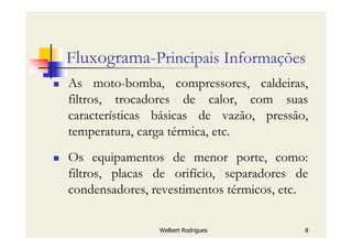 Welbert Rodrigues 8
Fluxograma-Principais Informações
As moto-bomba, compressores, caldeiras,
filtros, trocadores de calor, com suas
características básicas de vazão, pressão,
temperatura, carga térmica, etc.
Os equipamentos de menor porte, como:
filtros, placas de orifício, separadores de
condensadores, revestimentos térmicos, etc.
 