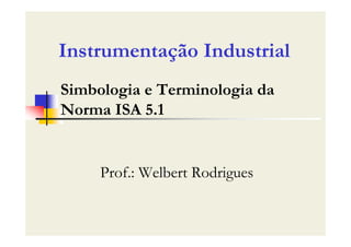 Simbologia e Terminologia da
Norma ISA 5.1
Prof.: Welbert Rodrigues
Instrumentação Industrial
 