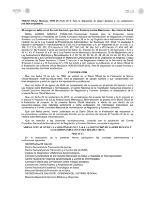 NORMA Oficial Mexicana NOM-253-SSA1-2012, Para la disposición de sangre humana y sus componentes
con fines terapéuticos.
Al margen un sello con el Escudo Nacional, que dice: Estados Unidos Mexicanos.- Secretaría de Salud.
MIKEL ANDONI ARRIOLA PEÑALOSA, Comisionado Federal para la Protección contra
Riesgos Sanitarios y Presidente del Comité Consultivo Nacional de Normalización de Regulación y Fomento
Sanitario, con fundamento en lo dispuesto por el artículo 39 de la Ley Orgánica de la Administración Pública
Federal; 4o. de la Ley Federal de Procedimiento Administrativo; 3o. fracciones XVI, XXVI, 13 apartados A
fracción I y B fracción I 17 Bis fracciones III y VIII, 45, 313 fracciones I y III, 314 fracciones III, IV, VI y XIII, 315,
316, 317, 319, 321, 322, 323 fracción II, 325, 327, 340, 341, 341 Bis, 342 y 375 fracción VI, 459, 460, 461
fracción IV, 462 fracción II de la Ley General de Salud; 3o., fracción XI, 38 fracción II, 40 fracciones I, II, III y
XI, 41, 43, 47 fracción IV y 51 de la Ley Federal sobre Metrología y Normalización; 28 del Reglamento de la
Ley Federal sobre Metrología y Normalización; 4, 6, 20, 36, 38, 39, 40, 41, 42, 43, 44, 45, 46, 48, 53 y 54 del
Reglamento de la Ley General de Salud en Materia de Control Sanitario de la Disposición de Organos, Tejidos
y Cadáveres de Seres Humanos; 2 literal C fracción X del Reglamento Interior de la Secretaría de Salud,
3 fracción I inciso a y 10 fracciones IV y VIII, he tenido a bien ordenar la publicación en el Diario Oficial de
la Federación de la Norma Oficial Mexicana NOM-253-SSA1-2012, Para la disposición de sangre humana y
sus componentes con fines terapéuticos.
CONSIDERANDO
Que con fecha 18 de julio de 1994, se publicó en el Diario Oficial de la Federación la Norma
Oficial Mexicana NOM-003-SSA2-1993, Para la disposición de sangre humana y sus componentes con
fines terapéuticos y entró en vigor al día siguiente de su publicación.
Que con fecha 20 de agosto de 2009, en cumplimiento de lo previsto en el artículo 46 fracción I de la
Ley Federal sobre Metrología y Normalización, el Centro Nacional de la Transfusión Sanguínea presentó al
Comité Consultivo Nacional de Normalización de Regulación y Fomento Sanitario, el anteproyecto de la
presente Norma Oficial Mexicana.
Que con fecha 23 de septiembre de 2011, en cumplimiento del acuerdo del Comité y de lo previsto en
el artículo 47 fracción I de la Ley Federal sobre Metrología y Normalización, se publicó en el Diario Oficial de
la Federación el proyecto de la presente Norma Oficial Mexicana, a efecto de que dentro de los
siguientes sesenta días naturales posteriores a dicha publicación, los interesados presentaran sus
comentarios al Comité Consultivo Nacional de Normalización de Regulación y Fomento Sanitario.
Que con fecha previa, fueron publicadas en el Diario Oficial de la Federación las respuestas a
los comentarios recibidos por el mencionado Comité, en los términos del artículo 47 fracción III de la Ley
Federal sobre Metrología y Normalización.
Que en atención a las anteriores consideraciones, contando con la aprobación del Comité
Consultivo Nacional de Normalización de Regulación y Fomento Sanitario, se expide la siguiente:
NORMA OFICIAL MEXICANA NOM-253-SSA1-2012, PARA LA DISPOSICION DE SANGRE HUMANA Y
SUS COMPONENTES CON FINES TERAPEUTICOS
PREFACIO
En la elaboración de la presente Norma participaron las unidades administrativas e
instituciones siguientes:
SECRETARIA DE SALUD.
Centro Nacional de la Transfusión Sanguínea.
Centro Nacional para la Prevención y el Control del VIH/SIDA.
Instituto de Diagnóstico y Referencia Epidemiológicos.
Comisión Coordinadora de los Institutos Nacionales de Salud y Hospitales de Alta Especialidad.
Centro Nacional de Vigilancia Epidemiológica y Control de Enfermedades.
Comisión Federal para la Protección contra Riesgos Sanitarios.
Comisión de Control Analítico y Ampliación de Cobertura.
Centro Nacional de Excelencia Tecnológica en Salud.
Dirección General de Promoción de la Salud.
SECRETARIA DE SALUD DEL GOBIERNO DEL DISTRITO FEDERAL.
Dirección General de Servicios Médicos y Urgencias.
 