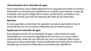 Determinación de la retención de agua
Este ensayo tiene como objeto determinar la capacidad que tiene el mortero
elaborado con cemento para albañilería en cuestión, para retener el agua de
mezclado como parte integral de la masa cuando ésta es sometida a una
fuerza de succión que trata de separarla del resto de los materiales.
Aparatos
En este apartado se describen los aparatos necesarios para determinar el
contenido de aire en el mortero elaborado con el cemento para al
Equipo para la retención de agua
Este aparato consiste de un aspirador de agua u otra fuente de vacío,
controlada por una columna reguladora de mercurio o un vacuo metro,
conectada por medio de una llave de tres vías a un embudo sobre el que
descansa un disco perforado. El disco perforado esta hecho de un metal no
atacable por el mortero elaborado con cemento para albañilería.
 