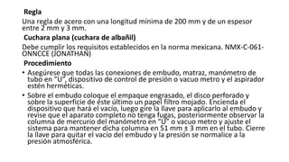 Regla
Una regla de acero con una longitud mínima de 200 mm y de un espesor
entre 2 mm y 3 mm.
Cuchara plana (cuchara de albañil)
Debe cumplir los requisitos establecidos en la norma mexicana. NMX-C-061-
ONNCCE (JONATHAN)
Procedimiento
• Asegúrese que todas las conexiones de embudo, matraz, manómetro de
tubo en “U”, dispositivo de control de presión o vacuo metro y el aspirador
estén herméticas.
• Sobre el embudo coloque el empaque engrasado, el disco perforado y
sobre la superficie de éste último un papel filtro mojado. Encienda el
dispositivo que hará el vacío, luego gire la llave para aplicarlo al embudo y
revise que el aparato completo no tenga fugas, posteriormente observar la
columna de mercurio del manómetro en “U” o vacuo metro y ajuste el
sistema para mantener dicha columna en 51 mm ± 3 mm en el tubo. Cierre
la llave para quitar el vacío del embudo y la presión se normalice a la
presión atmosférica.
 