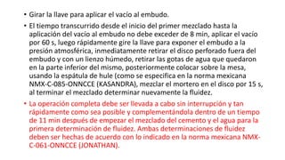 • Girar la llave para aplicar el vacío al embudo.
• El tiempo transcurrido desde el inicio del primer mezclado hasta la
aplicación del vacío al embudo no debe exceder de 8 min, aplicar el vacío
por 60 s, luego rápidamente gire la llave para exponer el embudo a la
presión atmosférica, inmediatamente retirar el disco perforado fuera del
embudo y con un lienzo húmedo, retirar las gotas de agua que quedaron
en la parte inferior del mismo, posteriormente colocar sobre la mesa,
usando la espátula de hule (como se especifica en la norma mexicana
NMX-C-085-ONNCCE (KASANDRA), mezclar el mortero en el disco por 15 s,
al terminar el mezclado determinar nuevamente la fluidez.
• La operación completa debe ser llevada a cabo sin interrupción y tan
rápidamente como sea posible y complementándola dentro de un tiempo
de 11 min después de empezar el mezclado del cemento y el agua para la
primera determinación de fluidez. Ambas determinaciones de fluidez
deben ser hechas de acuerdo con lo indicado en la norma mexicana NMX-
C-061-ONNCCE (JONATHAN).
 