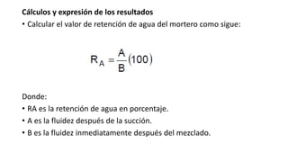 Cálculos y expresión de los resultados
• Calcular el valor de retención de agua del mortero como sigue:
Donde:
• RA es la retención de agua en porcentaje.
• A es la fluidez después de la succión.
• B es la fluidez inmediatamente después del mezclado.
 