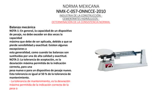 NORMA MEXICANA
NMX-C-057-ONNCCE-2010
INDUSTRIA DE LA CONSTRUCCIÓN -
CEMENTANTES HIDRÁULICOS -
DETERMINACIÓN DE LA CONSISTENCIA NORMAL
Balanza mecánica
NOTA 1: En general, la capacidad de un dispositivo
de pesaje, no debe exceder en dos veces la
capacidad
máxima que debe de ser aplicada, debido a que se
pierde sensibilidad y exactitud. Existen algunas
excepciones a
esta generalidad, como cuando las balanzas son
sustituidas por una de alta calidad y exactitud.
NOTA 2: La tolerancia de aceptación, es la
desviación máxima permitida de la indicación
correcta, para una
pesa nueva o para un dispositivo de pesaje nuevo.
Esta tolerancia es igual al 50 % de la tolerancia de
mantenimiento.
- La tolerancia de mantenimiento, es la desviación
máxima permitida de la indicación correcta de la
pesa o
 