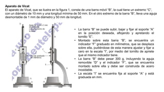 Aparato de Vicat
El aparato de Vicat, que se ilustra en la figura 1, consta de una barra móvil “B”, la cual tiene un extremo “C”,
con un diámetro de 10 mm y una longitud mínima de 50 mm. En el otro extremo de la barra “B”, lleva una aguja
desmontable de 1 mm de diámetro y 50 mm de longitud.
• La barra “B” se puede subir, bajar y fijar al soporte “A”
en la posición deseada, aflojando y apretando el
tornillo “E”.
• Montado sobre esta barra “B”, se encuentra un
indicador “F” graduado en milímetros, que se desplaza
sobre ella, pudiéndose de esta manera ajustar y fijar a
cero en la escala “I”, por medio del tornillo de apriete
que el mismo indicador tiene.
• La barra “B” debe pesar 300 g, incluyendo la aguja
removible “D” y el indicador “F”, que se encuentra
montado sobre ella y debe ser construida de acero
inoxidable.
• La escala “I” se encuentra fija al soporte “A” y está
graduada en mm.
 