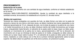 PROCEDIMIENTO
Elaboración de la pasta
Mezclar 650 g de cemento con una cantidad de agua destilada, conforme al método establecido
en la norma
mexicana NMX-C-085-ONNCCE (KASANDRA). Ajustar la cantidad de agua destilada a la
cantidad correcta, de acuerdo a lo establecido en el punto 5.3. de esta norma.
Moldeo del espécimen
Teniendo las manos protegidas con guantes de hule, se debe formar una bola con la pasta de
cemento y lanzar de una mano a otra seis veces, se deben mantener las manos separadas a una
distancia aproximada de 15 cm, después de esto, con la bola de pasta en la palma de una mano
y el molde troncocónico en la otra, se debe introducir dentro del molde troncocónico por la base
mayor, empujándola hasta llenarlo; el sobrante de la pasta sobre la base mayor se debe quitar,
mediante un movimiento de la palma de la mano, aproximadamente a 90º de la dirección del
movimiento con el que se introdujo la bola de pasta en el molde, enseguida se debe colocar el
molde por su base mayor sobre la placa “H” y el sobrante de la pasta se debe quitar de la base
menor, mediante un corte oblicuo con el filo de la cuchara inclinada ligeramente sobre la base
superior. Se deber alisar la superficie con el filo de la cuchara, sin presionar la pasta.
 