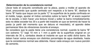 Determinación de la consistencia normal
Llevar todo el conjunto constituido por la placa, pasta y molde al aparato de
Vicat, procurando que quede centrado con respecto a la barra “B”, deslizar la
barra “B” hasta que toque con la parte “C” la superficie de la pasta confinada en
el molde, luego, ajustar el índice corredizo sobre la barra “B” al acero superior
de la escala, o bien hacer una lectura inicial y soltar la barra inmediatamente;
esto no debe exceder los 30 s a partir del instante en que se terminó de hacer la
pasta (a partir del momento que se detuvo el mezclado), el aparato debe
permanecer libre de vibraciones durante el ensayo.
Se considera que la pasta tiene una consistencia normal, cuando la barra “B”
con extremo “C” baje 10 mm ± 1 mm a partir de la superficie original en un
intervalo de 30 s, contados desde el instante en que se soltó dicha barra. Se
deben hacer varios ensayos con distintos porcentajes de agua destilada, hasta
que la consistencia normal sea obtenida. Hacer cada ensayo con nueva porción
de cemento.
 