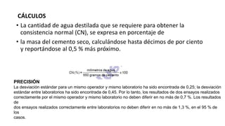 CÁLCULOS
• La cantidad de agua destilada que se requiere para obtener la
consistencia normal (CN), se expresa en porcentaje de
• la masa del cemento seco, calculándose hasta décimos de por ciento
y reportándose al 0,5 % más próximo.
PRECISIÓN
La desviación estándar para un mismo operador y mismo laboratorio ha sido encontrada de 0,25; la desviación
estándar entre laboratorios ha sido encontrada de 0,45. Por lo tanto, los resultados de dos ensayos realizados
correctamente por el mismo operador y mismo laboratorio no deben diferir en no más de 0,7 %. Los resultados
de
dos ensayos realizados correctamente entre laboratorios no deben diferir en no más de 1,3 %, en el 95 % de
los
casos.
 