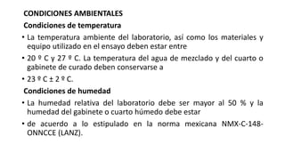 CONDICIONES AMBIENTALES
Condiciones de temperatura
• La temperatura ambiente del laboratorio, así como los materiales y
equipo utilizado en el ensayo deben estar entre
• 20 º C y 27 º C. La temperatura del agua de mezclado y del cuarto o
gabinete de curado deben conservarse a
• 23 º C ± 2 º C.
Condiciones de humedad
• La humedad relativa del laboratorio debe ser mayor al 50 % y la
humedad del gabinete o cuarto húmedo debe estar
• de acuerdo a lo estipulado en la norma mexicana NMX-C-148-
ONNCCE (LANZ).
 