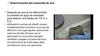 • Determinación del contenido de aire
• Después de que se ha determinado
la cantidad de agua de mezclado
para obtener una fluidez de 110 % ±
5 %
• Utilizando la cuchara de albañil, colocar
cuidadosamente el mortero en el vaso de
400 ml en tres capas iguales, apisonando
cada una de ellas 20 veces con el
apisonador en una vuelta completa
alrededor y pegada a la pared del vaso.
Un movimiento de arriba abajo debe
considerarse como una apisonada.
 