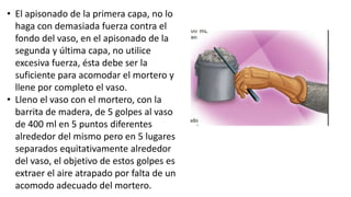 • El apisonado de la primera capa, no lo
haga con demasiada fuerza contra el
fondo del vaso, en el apisonado de la
segunda y última capa, no utilice
excesiva fuerza, ésta debe ser la
suficiente para acomodar el mortero y
llene por completo el vaso.
• Lleno el vaso con el mortero, con la
barrita de madera, de 5 golpes al vaso
de 400 ml en 5 puntos diferentes
alrededor del mismo pero en 5 lugares
separados equitativamente alrededor
del vaso, el objetivo de estos golpes es
extraer el aire atrapado por falta de un
acomodo adecuado del mortero.
 