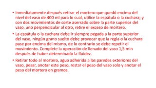 • Inmediatamente después retirar el mortero que quedó encima del
nivel del vaso de 400 ml para lo cual, utilice la espátula o la cuchara; y
con dos movimientos de corte aserrado sobre la parte superior del
vaso, uno perpendicular al otro, retire el exceso de mortero.
• La espátula o la cuchara debe ir siempre pegada a la parte superior
del vaso, ningún grano suelto debe provocar que la regla o la cuchara
pase por encima del mismo, de lo contrario se debe repetir el
movimiento. Complete la operación de llenado del vaso 1,5 min
después de haber determinado la fluidez.
• Retirar todo al mortero, agua adherida a las paredes exteriores del
vaso, pesar, anotar este peso, restar el peso del vaso solo y anotar el
peso del mortero en gramos.
 