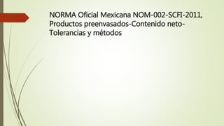 NORMA Oficial Mexicana NOM-002-SCFI-2011,
Productos preenvasados-Contenido neto-
Tolerancias y métodos
 
