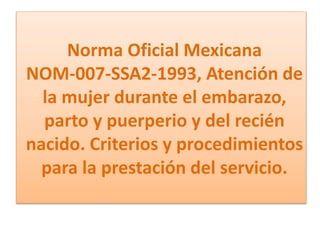 Norma Oficial Mexicana
NOM-007-SSA2-1993, Atención de
la mujer durante el embarazo,
parto y puerperio y del recién
nacido. Criterios y procedimientos
para la prestación del servicio.
 