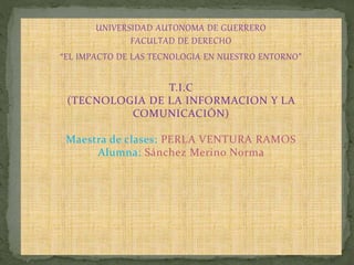 UNIVERSIDAD AUTONOMA DE GUERRERO
FACULTAD DE DERECHO
“EL IMPACTO DE LAS TECNOLOGIA EN NUESTRO ENTORNO”
T.I.C
(TECNOLOGIA DE LA INFORMACION Y LA
COMUNICACIÓN)
Maestra de clases: PERLA VENTURA RAMOS
Alumna: Sánchez Merino Norma
 