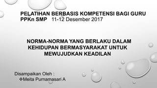 PELATIHAN BERBASIS KOMPETENSI BAGI GURU
PPKn SMP 11-12 Desember 2017
NORMA-NORMA YANG BERLAKU DALAM
KEHIDUPAN BERMASYARAKAT UNTUK
MEWUJUDKAN KEADILAN
Disampaikan Oleh :
Meita Purnamasari A
 