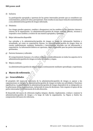 4
ISO 31000: 2018
ISO 31000: 2018 – Traducción sólo para capacitación
d) Inclusiva
La participación apropiada y oportuna de las partes interesadas permite que se consideren sus
conocimientos, puntos de vista y percepciones. Esto resulta en una mayor toma de concientización
y una administración/gestión de riesgos informada.
e) Dinámica
Los riesgos pueden aparecer, cambiar o desaparecer con los cambios de los contextos interno y
externo de la organización. La administración/gestión de riesgos anticipa, detecta, reconoce y
responde a esos cambios y eventos de una manera apropiada y oportuna.
f) Mejor información disponible
Las entradas a la administración/gestión de riesgos se basan en información histórica y
actualizada, así como en expectativas futuras. La administración/gestión de riesgos tiene en
cuenta explícitamente cualquier limitación e incertidumbre asociada con tal información y
expectativas. La información debiera ser oportuna, clara y disponible para las partes interesadas
pertinentes.
g) Factores humanos y culturales
El comportamiento humano y la cultura influyen considerablemente en todos los aspectos de la
administración/gestión de riesgos en todos los niveles y etapas.
h) Mejora continua
La administración/gestión de riesgos mejora continuamente mediante aprendizaje y experiencia.
5 Marco de referencia
5.1 Generalidades
El propósito del marco de referencia de la administración/gestión de riesgos es apoyar a las
organizaciones en integrar la administración/gestión de riesgos en todas sus actividades y funciones
significativas. La efectividad de la administración/gestión de riesgos dependerá de su integración en
la gobernanza de las organizaciones, incluyendo la toma de decisiones. Esto requiere el apoyo de las
partes interesadas, particularmente de la alta dirección.
El desarrollo del marco de referencia implica integrar, diseñar, implementar, evaluar y mejorar la
administración/gestión de riesgos a lo largo de toda la organización. La Figura 3 ilustra los
componentes del marco de referencia.
 