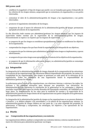 6
ISO 31000: 2018
ISO 31000: 2018 – Traducción sólo para capacitación
— establecer la magnitud y el tipo de riesgos que puede o no ser tomados para guiar el desarrollo de
los criterios de los riesgos mismos, asegurando que se comunican a la organización y a sus partes
interesadas.
— comunicar el valor de la administración/gestión de riesgos a las organizaciones y sus partes
interesadas;
— promover el seguimiento sistemático de losriesgos;
— asegurarse de que el marco de referencia de la administración/gestión de riesgos permanezca
apropiado al contexto de la organización.
La alta dirección rinde cuentas por administrar/gestionar los riesgos mientras que los órganos de
supervisión rinden cuentas por la supervisión de la administración/gestión de riesgos.
Frecuentemente se espera o se requiere que los órganos de supervisión:
— se aseguren de que los riesgos se consideran apropiadamente cuando se establezcan los objetivos
de la organización;
— comprendan los riesgos a los que hace frente la organización en la búsqueda de sus objetivos;
— se aseguren de que los sistemas para administrar/gestionar estos riesgos se implementen y operen
efectivamente;
— se asegurende que estos riesgos seanapropiados enel contexto de los objetivos de la organización;
— se aseguren de que la información sobre estos riesgos y su administración/gestión se comunique
de la manera apropiada.
5.3 Integración
La integración de la administración/gestión de riesgos depende de la comprensión de las estructuras
y el contexto de las organizaciones. Las estructuras difieren dependiendo del propósito, las metas y la
complejidad de las organizaciones. Los riesgos se gestionan en cada parte de la estructura de la
organización. Todos los miembros de una organización tienen la responsabilidad de
administrar/gestionar los riesgos.
La gobernanza guía el curso de las organizaciones, sus relaciones internas y externas y las reglas, los
procesos y las prácticas necesarios para alcanzar sus propósitos. Las estructuras de
administración/gestión convierten la orientación de la gobernanza en las estrategias y objetivos
asociados requeridos para lograr los niveles deseados del desempeño sostenible y de viabilidad en el
largo plazo. La determinación de los roles para la rendición de cuentas y la supervisión de la
administración/gestión de riesgos dentro de las organizaciones son partes integrales de la gobernanza
de la organizaciones mismas.
La integración de la administración/gestión de riesgos en las organizaciones es un proceso dinámico
e iterativo, y se debiera adaptar a las necesidades y a la cultura de las organizaciones mismas. La
administración/gestión de riesgos debiera ser una parte de, y no estar separada del propósito, la
gobernanza, el liderazgo y compromiso, las estrategias, los objetivos y las operaciones de las
organizaciones.
5.4 Diseño
5.4.1 Comprensión de las organizaciones y su contexto
Lasorganizaciones debiera analizar ycomprender sus contextos interno y externo cuando diseñe el
marco de referencia para administrar/gestionar susriesgos.
 