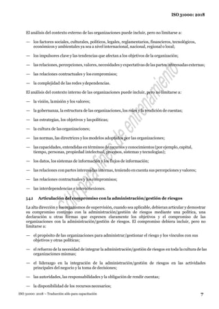 7
ISO 31000: 2018
ISO 31000: 2018 – Traducción sólo para capacitación
El análisis del contexto externo de las organizaciones puede incluir, pero no limitarse a:
— los factores sociales, culturales, políticos, legales, reglamentarios, financieros, tecnológicos,
económicos y ambientales ya sea a nivel internacional, nacional, regional o local;
— los impulsores clave y las tendencias que afectan a los objetivos de la organización;
— lasrelaciones, percepciones, valores, necesidades yexpectativas de laspartesinteresadas externas;
— las relaciones contractuales y loscompromisos;
— la complejidad de las redes ydependencias.
El análisis del contexto interno de las organizaciones puede incluir, pero no limitarse a:
— la visión, lamisión y los valores;
— la gobernanza, la estructura de las organizaciones, los roles y la rendición de cuentas;
— las estrategias, los objetivos y laspolíticas;
— la cultura de lasorganizaciones;
— las normas, las directrices y los modelos adoptados por las organizaciones;
— lascapacidades, entendidas en términos de recursos yconocimientos (por ejemplo, capital,
tiempo, personas, propiedad intelectual, procesos, sistemas y tecnologías);
— los datos, los sistemas de información y los flujos de información;
— las relaciones con partes interesadas internas, teniendo en cuenta sus percepciones yvalores;
— las relaciones contractuales y loscompromisos;
— las interdependencias e interconexiones.
5.4.2 Articulación del compromiso con la administración/gestión de riesgos
La alta dirección y los organismos de supervisión, cuando sea aplicable, debieran articular y demostrar
su compromiso continuo con la administración/gestión de riesgos mediante una política, una
declaración u otras formas que expresen claramente los objetivos y el compromiso de las
organizaciones con la administración/gestión de riesgos. El compromiso debiera incluir, pero no
limitarse a:
— el propósito de las organizaciones para administrar/gestionar el riesgo y los vínculos con sus
objetivos y otras políticas;
— el refuerzo de la necesidad de integrar la administración/gestión de riesgos en toda la cultura de las
organizaciones mismas;
— el liderazgo en la integración de la administración/gestión de riesgos en las actividades
principales del negocio y la toma de decisiones;
— las autoridades, las responsabilidades y la obligación de rendir cuentas;
— la disponibilidad de los recursosnecesarios;
 
