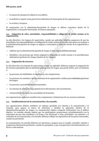 8
ISO 31000: 2018
ISO 31000: 2018 – Traducción sólo para capacitación
— la manera de manejar los objetivos en conflicto;
— la medición y reporte como parte de los indicadores de desempeño de las organizaciones;
— la revisión y lamejora.
El compromiso con la administración/gestión de riesgos se debiera comunicar dentro de la
organización y a las partes interesadas, de manera apropiada.
5.4.3 Asignación de roles, autoridades, responsabilidades y obligación de rendir cuentas en la
organización
La alta dirección y los órganos de supervisión, cuando sea aplicable, debieran asegurarse de que las
autoridades, las responsabilidades y la obligación de rendir cuentas de los roles relevantes con respecto a
la administración/gestión de riesgos se asignen y comuniquen a todos los niveles de la organización y
debieran:
— enfatizar que la administración/gestión de riesgos es una responsabilidad principal;
— identificar a las personas que tienen asignada la obligación de rendir cuentas y la autoridad para
administrar/gestionar los riesgos (dueños de los riesgos).
5.4.4 Asignación de recursos
La alta dirección y los órganos de supervisión, cuando sea aplicable, debieran asegurar la asignación de
los recursos apropiados para la administración/gestión de riesgos, que puede incluir, pero no limitarse
a:
— las personas, las habilidades, la experiencia y las competencias;
— los procesos, los métodos y las herramientas de la organización a utilizar para administrar/gestionar
losriesgos;
— los procesos y procedimientos documentados;
— los sistemas de administración/gestión de la información y del conocimiento;
— el desarrollo profesional y las necesidades de formación.
Las organizaciones debieran considerar las competencias y limitaciones de sus recursos existentes.
5.4.5 Establecimiento de la comunicación y la consulta
Las organizaciones debiera establecer un enfoque aprobado con relación a la comunicación y la
consulta, para apoyar el marco de referencia y facilitar la aplicación efectiva de la
administración/gestión de riesgos. La comunicación implica compartir información con el público
objetivo. La consulta además implica que los participantes proporcionen retroalimentación con la
expectativa de que ésta contribuya y de forma a las decisiones u otras actividades. Los métodos y el
contenido de la comunicación y la consulta debieran reflejar las expectativas de las partes interesadas,
cuando sea pertinente.
La comunicación y la consulta debieran ser oportunas y asegurar que se recopile, consolide, sintetice y
comparta la información pertinente, cuando sea apropiado, y que se proporcione retroalimentación y se
lleven a cabomejoras.
 