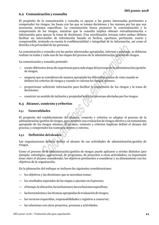 11
ISO 31000: 2018
ISO 31000: 2018 – Traducción sólo para capacitación
6.2 Comunicación y consulta
El propósito de la comunicación y consulta es apoyar a las partes interesadas pertinentes a
comprender los riesgos, las bases con las que se toman decisiones y las razones por las que son
necesarias acciones específicas. La comunicación busca promover la concientización y la
comprensión de los riesgos, mientras que la consulta implica obtener retroalimentación e
información para apoyar la toma de decisiones. Una coordinación cercana entre ambas debiera
facilitar un intercambio de información basado en hechos, oportuno, pertinente, exacto y
comprensible, teniendo en cuenta la confidencialidad e integridad de la información, así como el
derecho a la privacidad de las personas.
La comunicación y consulta con las partes interesadas apropiadas, internas y externas, se debieran
realizar en todas y cada una de las etapas del proceso de la administración/gestión de riesgos.
La comunicación y consulta pretende:
— reunir diferentes áreas de experiencia para cada etapa del proceso de la administración/gestión
de riesgos;
— asegurar que se consideren de manera apropiada los diferentes puntos de vista cuando se
definen los criterios de riesgos y cuando se valoran los riesgos mismos;
— proporcionar suficiente información para facilitar la supervisión de los riesgos y la toma de
decisiones;
— construir un sentido de inclusión y propiedad entre las personas afectadas por los riesgos.
6.3 Alcance, contexto ycriterios
6.3.1 Generalidades
El propósito del establecimiento del alcance, contexto y criterios es adaptar el proceso de la
administración/gestión de riesgos, para permitir una evaluación de riesgos efectiva yun tratamiento
apropiado de los riesgos mismos. El alcance, contexto y criterios implican definir el alcance del
proceso, y comprender los contextos interno y externo.
6.3.2 Definición del alcance
Las organizaciones debiera definir el alcance de sus actividades de administración/gestión de
riesgos.
Como el proceso de la administración/gestión de riesgos puede aplicarse a niveles distintos (por
ejemplo: estratégico, operacional, de programas, de proyectos u otras actividades), es importante
tener claro el alcance considerado, los objetivos pertinentes a considerar y su alineamiento con los
objetivos de la organización.
En la planeación del enfoque se incluyen las siguientes consideraciones:
— los objetivos y las decisiones que se necesitan tomar;
— los resultados esperados de las etapas a ejecutar en el proceso;
— eltiempo,laubicación,lasinclusionesylasexclusionesespecificas;
— lasherramientasylastécnicasapropiadasdeevaluaciónderiesgos;
— los recursos requeridos, responsabilidades y registros a conservar;
— las relaciones con otros proyectos, procesos y actividades.
 