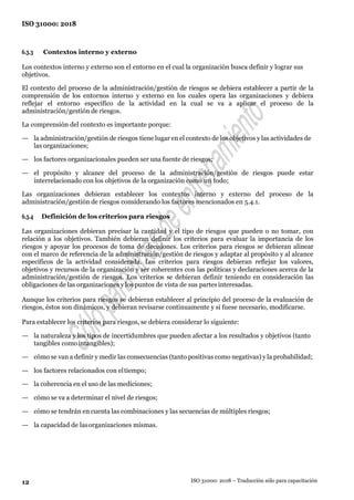 12
ISO 31000: 2018
ISO 31000: 2018 – Traducción sólo para capacitación
6.3.3 Contextos interno y externo
Los contextos interno y externo son el entorno en el cual la organización busca definir y lograr sus
objetivos.
El contexto del proceso de la administración/gestión de riesgos se debiera establecer a partir de la
comprensión de los entornos interno y externo en los cuales opera las organizaciones y debiera
reflejar el entorno específico de la actividad en la cual se va a aplicar el proceso de la
administración/gestión de riesgos.
La comprensión del contexto es importante porque:
— la administración/gestión de riesgos tiene lugar en el contexto de los objetivos y las actividades de
las organizaciones;
— los factores organizacionales pueden ser una fuente de riesgos;
— el propósito y alcance del proceso de la administración/gestión de riesgos puede estar
interrelacionado con los objetivos de la organización como un todo;
Las organizaciones debieran establecer los contextos interno y externo del proceso de la
administración/gestión de riesgos considerando los factores mencionados en 5.4.1.
6.3.4 Definición de los criterios para riesgos
Las organizaciones debieran precisar la cantidad y el tipo de riesgos que pueden o no tomar, con
relación a los objetivos. También debieran definir los criterios para evaluar la importancia de los
riesgos y apoyar los procesos de toma de decisiones. Los criterios para riesgos se debieran alinear
con el marco de referencia de la administración/gestión de riesgos y adaptar al propósito y al alcance
específicos de la actividad considerada. Los criterios para riesgos debieran reflejar los valores,
objetivos y recursos de la organización y ser coherentes con las políticas y declaraciones acerca de la
administración/gestión de riesgos. Los criterios se debieran definir teniendo en consideración las
obligaciones de las organizaciones y los puntos de vista de sus partesinteresadas.
Aunque los criterios para riesgos se debieran establecer al principio del proceso de la evaluación de
riesgos, éstos son dinámicos, y debieran revisarse continuamente y si fuese necesario, modificarse.
Para establecer los criterios para riesgos, se debiera considerar lo siguiente:
— la naturaleza y los tipos de incertidumbres que pueden afectar a los resultados y objetivos (tanto
tangibles comointangibles);
— cómo se van a definir y medir las consecuencias (tanto positivas como negativas) y la probabilidad;
— los factores relacionados con eltiempo;
— la coherencia en el uso de las mediciones;
— cómo se va a determinar el nivel de riesgos;
— cómo se tendrán en cuenta las combinaciones y las secuencias de múltiples riesgos;
— la capacidad de lasorganizaciones mismas.
 